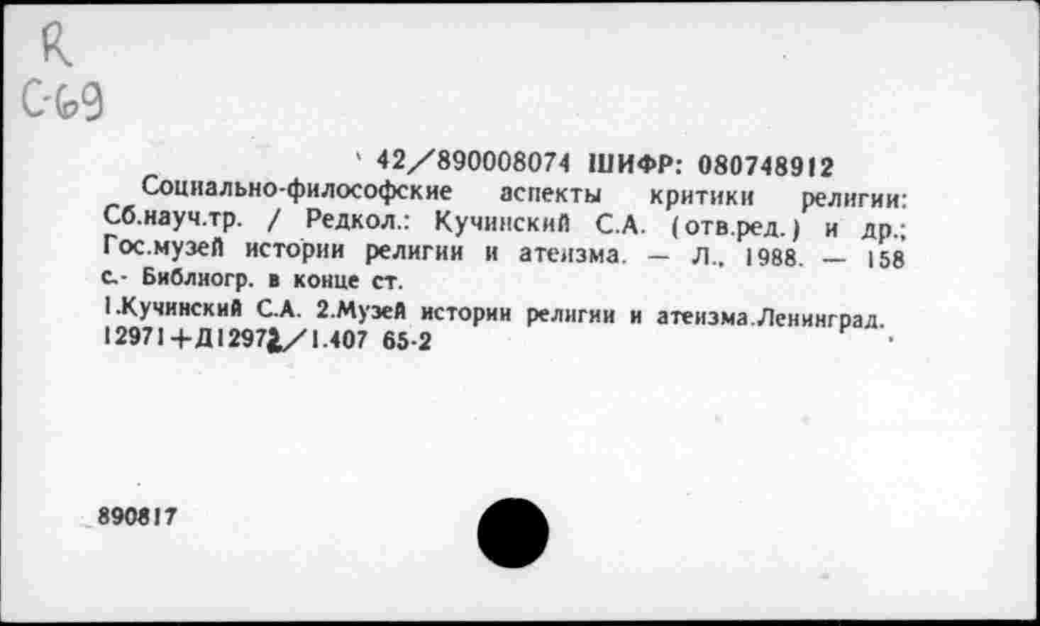 ﻿К
C-W
' 42/890008074 ШИФР: 080748912
Социально-философские аспекты критики религии: Сб.науч.тр. / Редкол.: Кучинский С.А. (отв.ред.) и др.; Гос.музей истории религии и атеизма. — л.. 1988. — 158 с.- Библиогр. в конце ст.
1.Кучинский С.А. 2.Музей истории религии и атеизма.Ленинград 12971+Д 1297£/1.407 65-2	•
890817